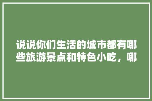 说说你们生活的城市都有哪些旅游景点和特色小吃，哪些旅游景点有哪些特色的小吃