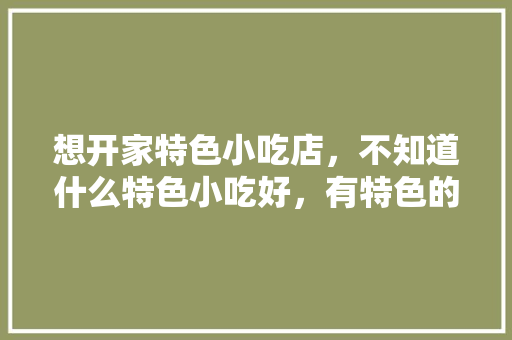 想开家特色小吃店，不知道什么特色小吃好，有特色的小吃店 想开家特色小吃店，不知道什么特色小吃好，有特色的小吃店 旅行资讯