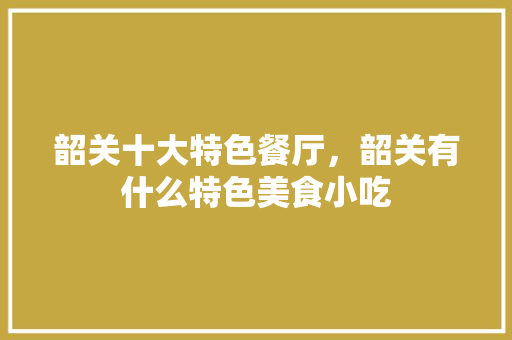 韶关十大特色餐厅，韶关有什么特色美食小吃 韶关十大特色餐厅，韶关有什么特色美食小吃 旅行资讯