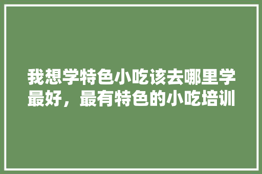 我想学特色小吃该去哪里学最好，最有特色的小吃培训 我想学特色小吃该去哪里学最好，最有特色的小吃培训 旅行资讯