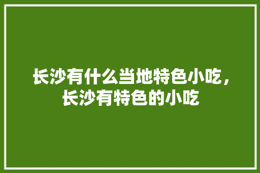 长沙有什么当地特色小吃，长沙有特色的小吃 长沙有什么当地特色小吃，长沙有特色的小吃 旅行资讯