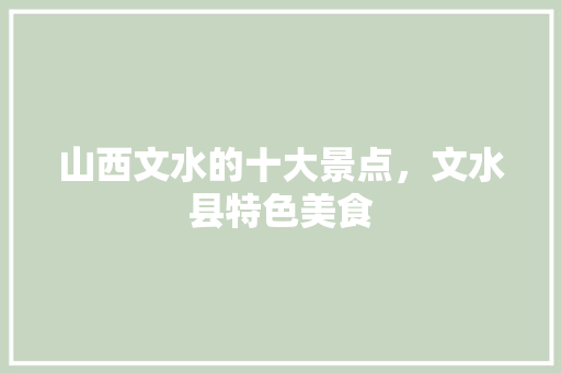 山西文水的十大景点，文水县特色美食 山西文水的十大景点，文水县特色美食 生活指南