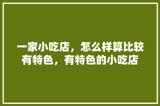 一家小吃店，怎么样算比较有特色，有特色的小吃店 一家小吃店，怎么样算比较有特色，有特色的小吃店 美食推荐