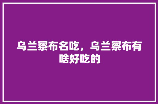 乌兰察布名吃，乌兰察布有啥好吃的 乌兰察布名吃，乌兰察布有啥好吃的 美食推荐