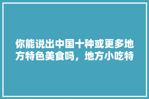你能说出中国十种或更多地方特色美食吗，地方小吃特产 你能说出中国十种或更多地方特色美食吗，地方小吃特产 美食推荐