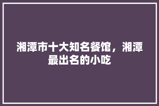 湘潭市十大知名餐馆，湘潭最出名的小吃 湘潭市十大知名餐馆，湘潭最出名的小吃 生活指南