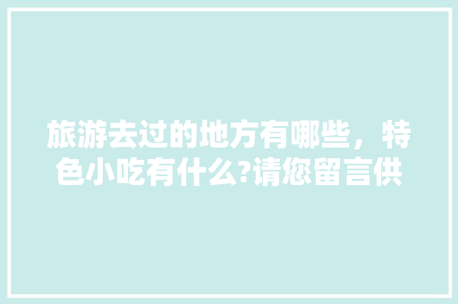 旅游去过的地方有哪些，特色小吃有什么?请您留言供大家参考，好吗，中国每个地方的特色美食 旅游去过的地方有哪些，特色小吃有什么?请您留言供大家参考，好吗，中国每个地方的特色美食 家居窍门