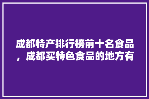 成都特产排行榜前十名食品，成都买特色食品的地方有哪些