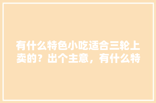 有什么特色小吃适合三轮上卖的？出个主意，有什么特色的小吃好卖 有什么特色小吃适合三轮上卖的？出个主意，有什么特色的小吃好卖 旅行资讯