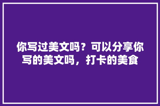 你写过美文吗？可以分享你写的美文吗，打卡的美食 你写过美文吗？可以分享你写的美文吗，打卡的美食 生活指南