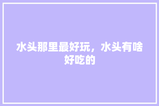 水头那里最好玩，水头有啥好吃的 水头那里最好玩，水头有啥好吃的 健康建议