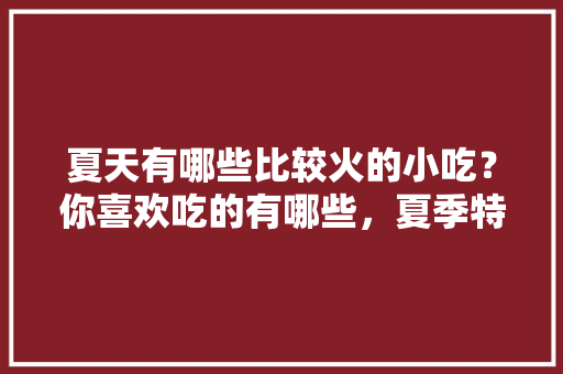 夏天有哪些比较火的小吃？你喜欢吃的有哪些，夏季特色美食 夏天有哪些比较火的小吃？你喜欢吃的有哪些，夏季特色美食 健康建议