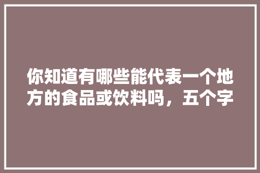 你知道有哪些能代表一个地方的食品或饮料吗，五个字的特色美食 你知道有哪些能代表一个地方的食品或饮料吗，五个字的特色美食 家居窍门