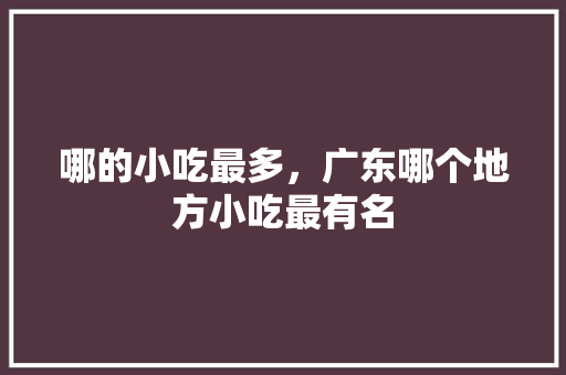 哪的小吃最多，广东哪个地方小吃最有名 哪的小吃最多，广东哪个地方小吃最有名 美食推荐