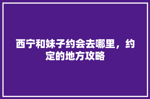 西宁和妹子约会去哪里，约定的地方攻略 西宁和妹子约会去哪里，约定的地方攻略 旅行资讯
