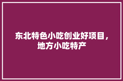 东北特色小吃创业好项目，地方小吃特产 东北特色小吃创业好项目，地方小吃特产 健康建议