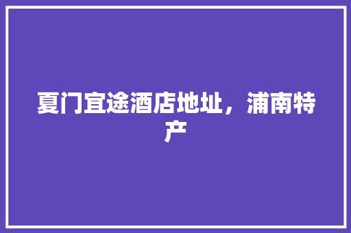 夏门宜途酒店地址，浦南特产 夏门宜途酒店地址，浦南特产 生活指南