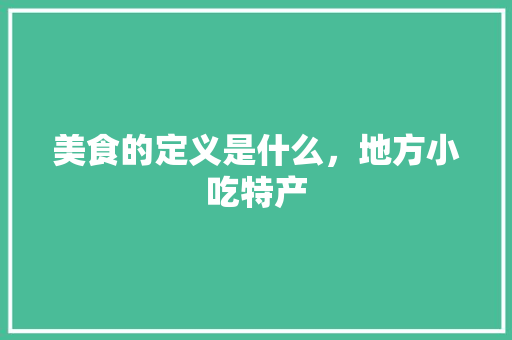 美食的定义是什么，地方小吃特产 美食的定义是什么，地方小吃特产 旅行资讯