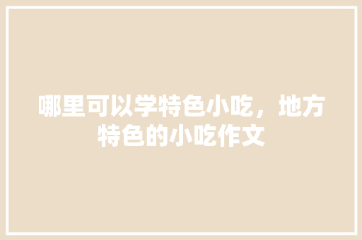 哪里可以学特色小吃，地方特色的小吃作文 哪里可以学特色小吃，地方特色的小吃作文 生活指南