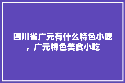 四川省广元有什么特色小吃，广元特色美食小吃 四川省广元有什么特色小吃，广元特色美食小吃 生活指南