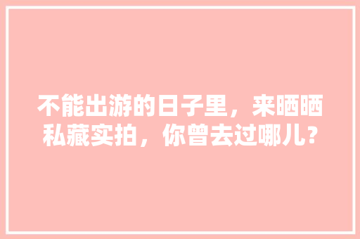 不能出游的日子里，来晒晒私藏实拍，你曾去过哪儿？可曾有故事，大英县有什么好吃的小吃 不能出游的日子里，来晒晒私藏实拍，你曾去过哪儿？可曾有故事，大英县有什么好吃的小吃 健康建议