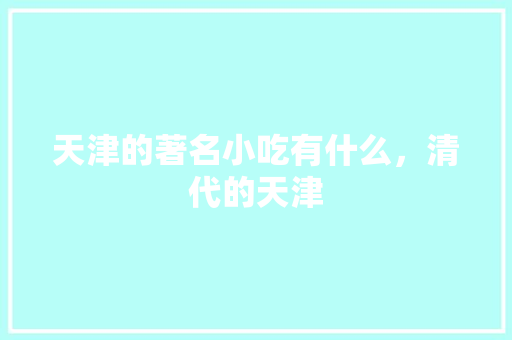 天津的著名小吃有什么，清代的天津 天津的著名小吃有什么，清代的天津 生活指南