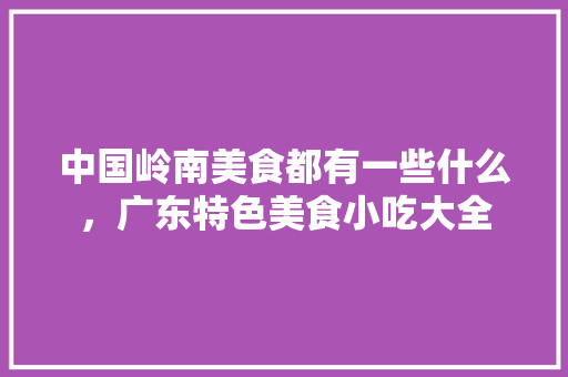 中国岭南美食都有一些什么，广东特色美食小吃大全 中国岭南美食都有一些什么，广东特色美食小吃大全 旅行资讯