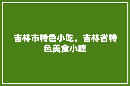 吉林市特色小吃，吉林省特色美食小吃 吉林市特色小吃，吉林省特色美食小吃 美食推荐