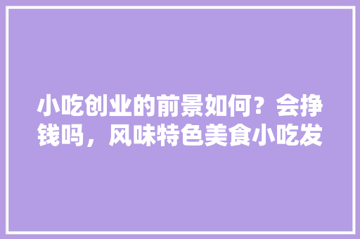 小吃创业的前景如何？会挣钱吗，风味特色美食小吃发展现状 小吃创业的前景如何？会挣钱吗，风味特色美食小吃发展现状 家居窍门