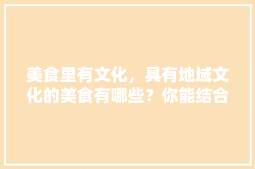 美食里有文化，具有地域文化的美食有哪些？你能结合本土举例说明吗，三个字的特色美食 美食里有文化，具有地域文化的美食有哪些？你能结合本土举例说明吗，三个字的特色美食 家居窍门