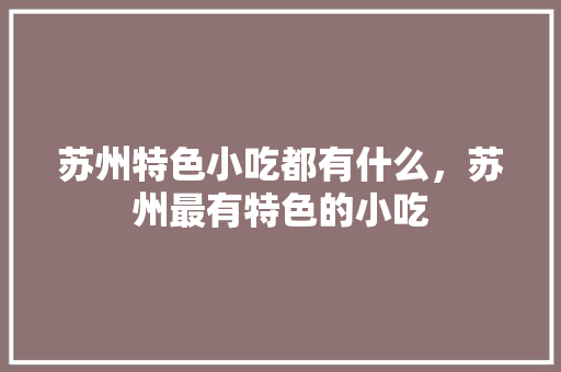 苏州特色小吃都有什么，苏州最有特色的小吃 苏州特色小吃都有什么，苏州最有特色的小吃 生活指南