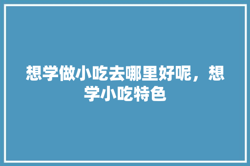 想学做小吃去哪里好呢，想学小吃特色 想学做小吃去哪里好呢，想学小吃特色 生活指南