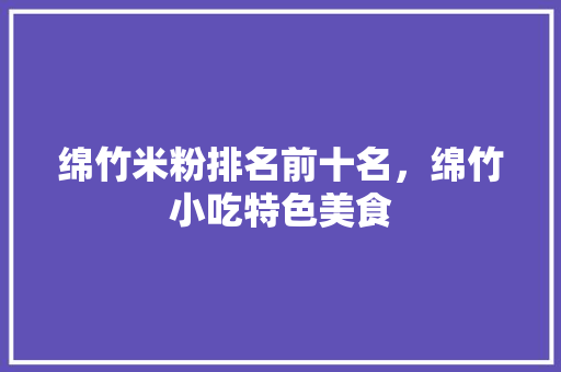 绵竹米粉排名前十名，绵竹小吃特色美食 绵竹米粉排名前十名，绵竹小吃特色美食 健康建议