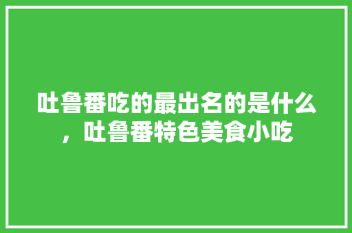 吐鲁番吃的最出名的是什么，吐鲁番特色美食小吃 吐鲁番吃的最出名的是什么，吐鲁番特色美食小吃 美食推荐