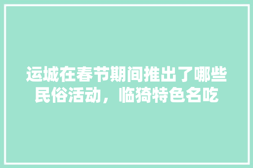 运城在春节期间推出了哪些民俗活动，临猗特色名吃 运城在春节期间推出了哪些民俗活动，临猗特色名吃 家居窍门