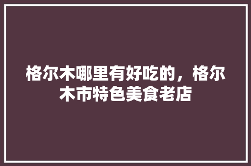 格尔木哪里有好吃的，格尔木市特色美食老店 格尔木哪里有好吃的，格尔木市特色美食老店 生活指南