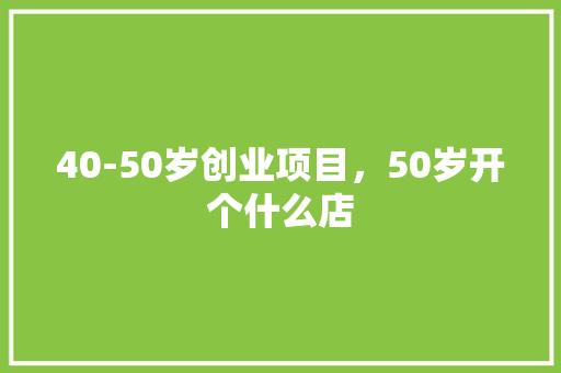 40-50岁创业项目，50岁开个什么店 40-50岁创业项目，50岁开个什么店 家居窍门
