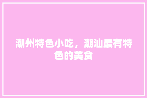 潮州特色小吃，潮汕最有特色的美食 潮州特色小吃，潮汕最有特色的美食 旅行资讯