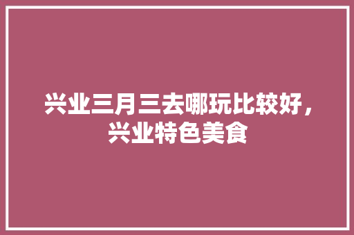 兴业三月三去哪玩比较好，兴业特色美食 兴业三月三去哪玩比较好，兴业特色美食 美食推荐