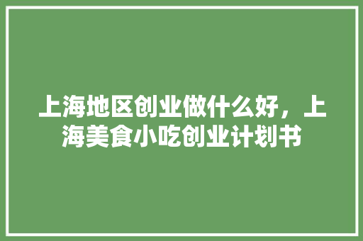 上海地区创业做什么好，上海美食小吃创业计划书 上海地区创业做什么好，上海美食小吃创业计划书 生活指南