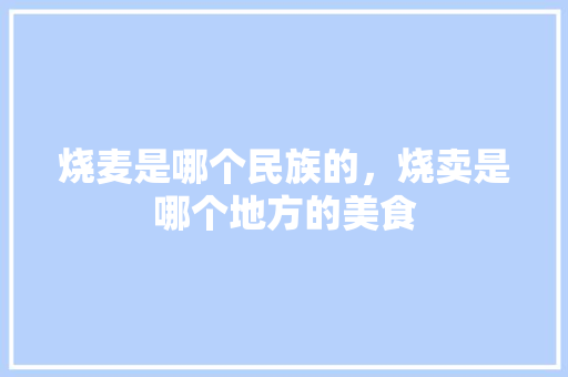 烧麦是哪个民族的，烧卖是哪个地方的美食 烧麦是哪个民族的，烧卖是哪个地方的美食 健康建议