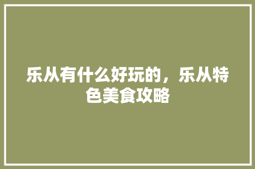 乐从有什么好玩的，乐从特色美食攻略 乐从有什么好玩的，乐从特色美食攻略 生活指南