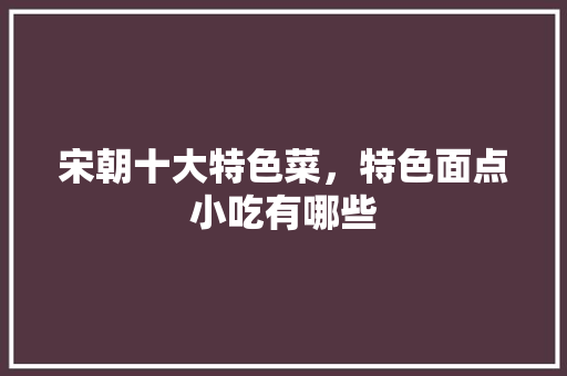 宋朝十大特色菜，特色面点小吃有哪些 宋朝十大特色菜，特色面点小吃有哪些 生活指南