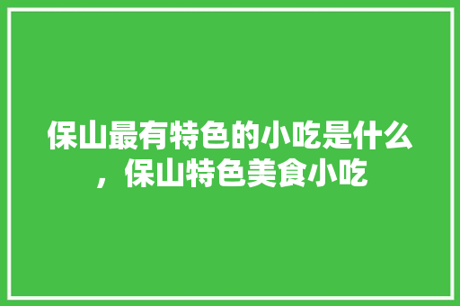 保山最有特色的小吃是什么，保山特色美食小吃 保山最有特色的小吃是什么，保山特色美食小吃 生活指南