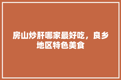 房山炒肝哪家最好吃，良乡地区特色美食 房山炒肝哪家最好吃，良乡地区特色美食 旅行资讯