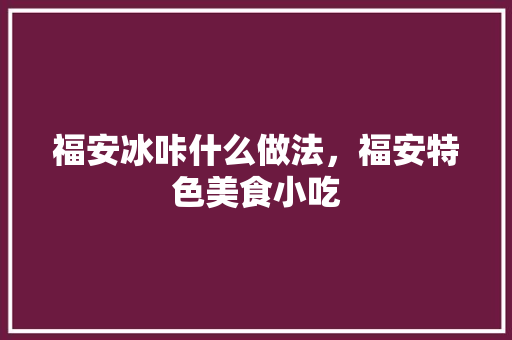 福安冰咔什么做法，福安特色美食小吃 福安冰咔什么做法，福安特色美食小吃 生活指南