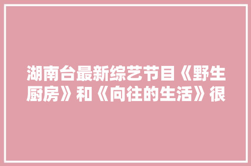 湖南台最新综艺节目《野生厨房》和《向往的生活》很类似，疑似抄袭吗，幼儿园特色美食小吃布置 湖南台最新综艺节目《野生厨房》和《向往的生活》很类似，疑似抄袭吗，幼儿园特色美食小吃布置 生活指南