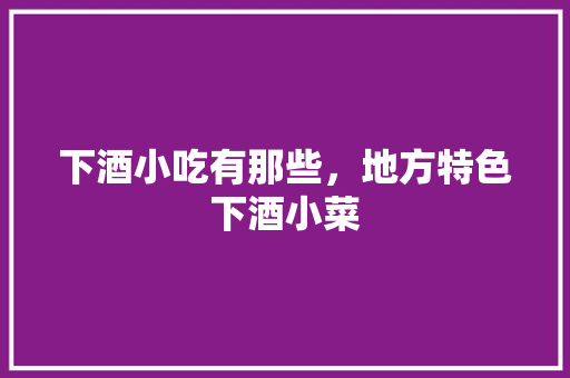 下酒小吃有那些，地方特色下酒小菜 下酒小吃有那些，地方特色下酒小菜 健康建议