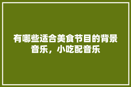 有哪些适合美食节目的背景音乐，小吃配音乐 有哪些适合美食节目的背景音乐，小吃配音乐 美食推荐