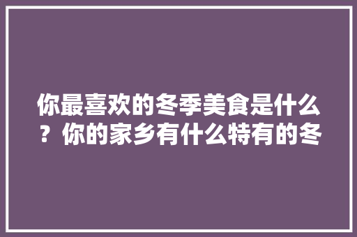 你最喜欢的冬季美食是什么？你的家乡有什么特有的冬季美食呢?怎么做的呢，冬天特色美食小吃有哪些 你最喜欢的冬季美食是什么？你的家乡有什么特有的冬季美食呢?怎么做的呢，冬天特色美食小吃有哪些 家居窍门